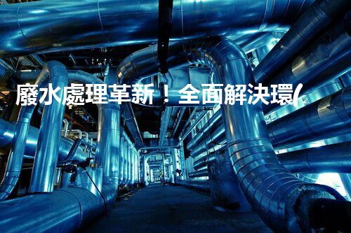 廢水處理革新！全面解決環(huán)境難題，保護地球家園，你知道嗎？
